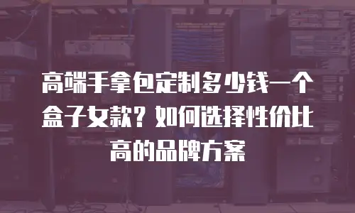 高端手拿包定制多少钱一个盒子女款？如何选择性价比高的品牌方案