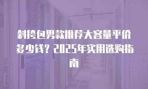 斜挎包男款推荐大容量平价多少钱？2025年实用选购指南