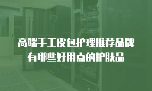 高端手工皮包护理推荐品牌有哪些好用点的护肤品