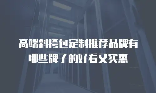 高端斜挎包定制推荐品牌有哪些牌子的好看又实惠