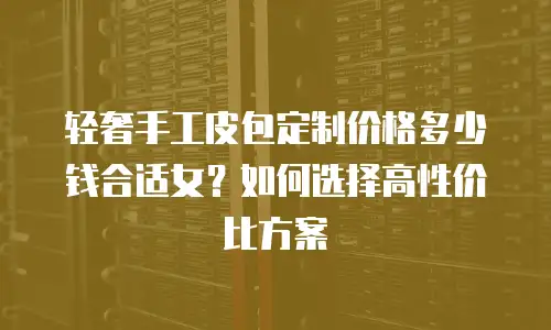 轻奢手工皮包定制价格多少钱合适女？如何选择高性价比方案