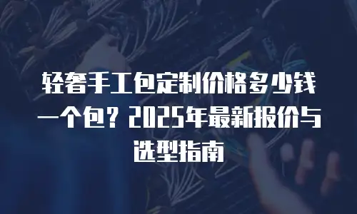 轻奢手工包定制价格多少钱一个包？2025年最新报价与选型指南