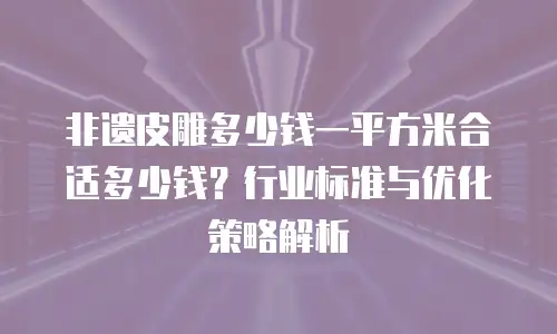 非遗皮雕多少钱一平方米合适多少钱？行业标准与优化策略解析