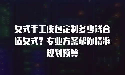女式手工皮包定制多少钱合适女式？专业方案帮你精准规划预算