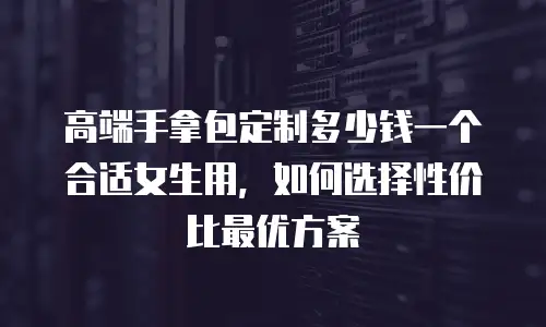 高端手拿包定制多少钱一个合适女生用，如何选择性价比最优方案