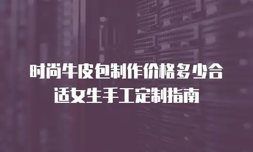 时尚牛皮包制作价格多少合适女生手工定制指南