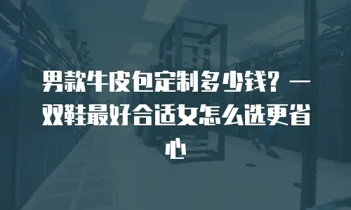男款牛皮包定制多少钱？一双鞋最好合适女怎么选更省心