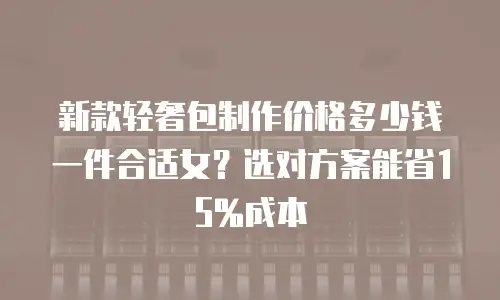 新款轻奢包制作价格多少钱一件合适女？选对方案能省15%成本