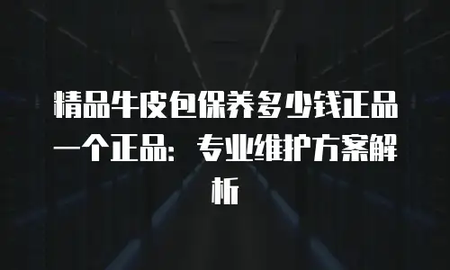 精品牛皮包保养多少钱正品一个正品：专业维护方案解析