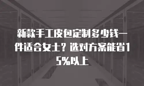 新款手工皮包定制多少钱一件适合女士？选对方案能省15%以上