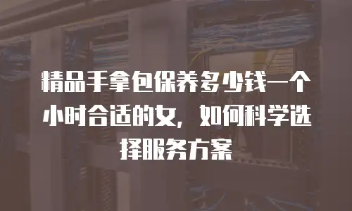 精品手拿包保养多少钱一个小时合适的女，如何科学选择服务方案