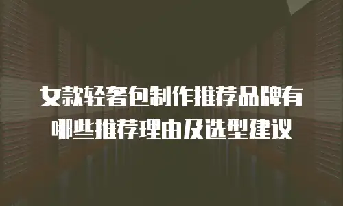 女款轻奢包制作推荐品牌有哪些推荐理由及选型建议
