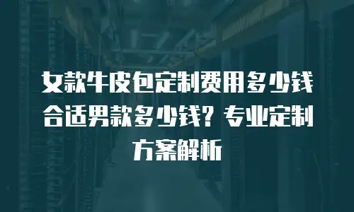 女款牛皮包定制费用多少钱合适男款多少钱？专业定制方案解析