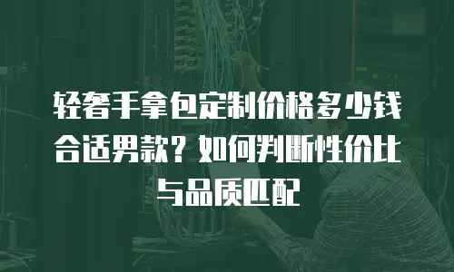 轻奢手拿包定制价格多少钱合适男款？如何判断性价比与品质匹配