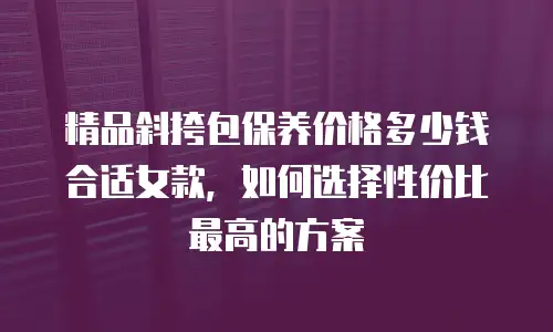 精品斜挎包保养价格多少钱合适女款，如何选择性价比最高的方案