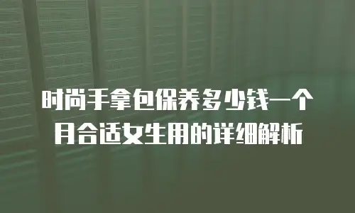 时尚手拿包保养多少钱一个月合适女生用的详细解析