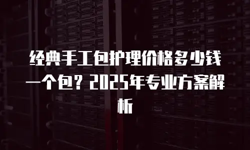 经典手工包护理价格多少钱一个包？2025年专业方案解析