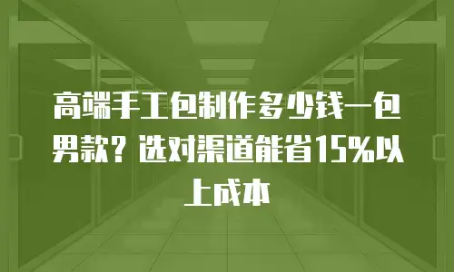 高端手工包制作多少钱一包男款？选对渠道能省15%以上成本