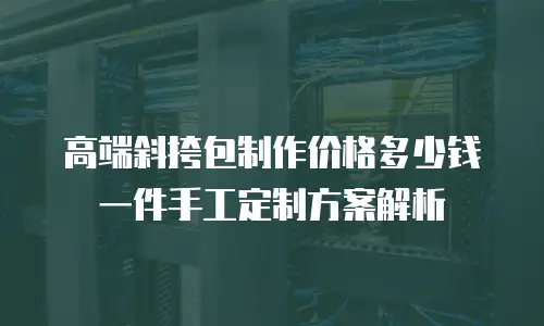 高端斜挎包制作价格多少钱一件手工定制方案解析