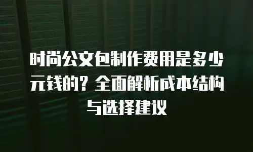 时尚公文包制作费用是多少元钱的？全面解析成本结构与选择建议