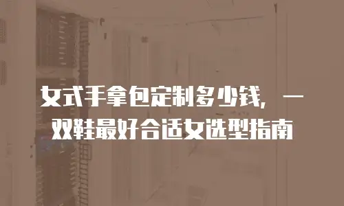 女式手拿包定制多少钱，一双鞋最好合适女选型指南