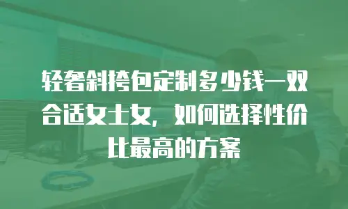 轻奢斜挎包定制多少钱一双合适女士女，如何选择性价比最高的方案