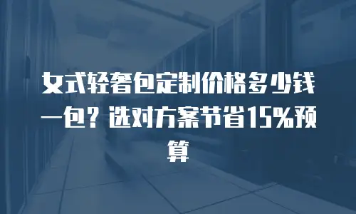 女式轻奢包定制价格多少钱一包？选对方案节省15%预算