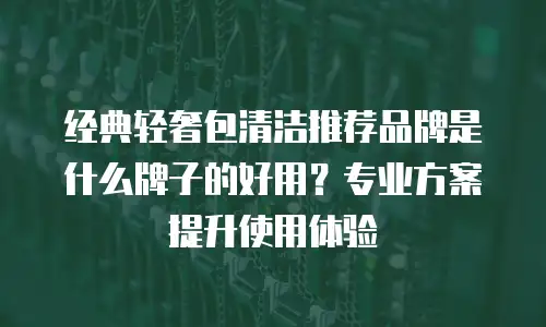 经典轻奢包清洁推荐品牌是什么牌子的好用？专业方案提升使用体验