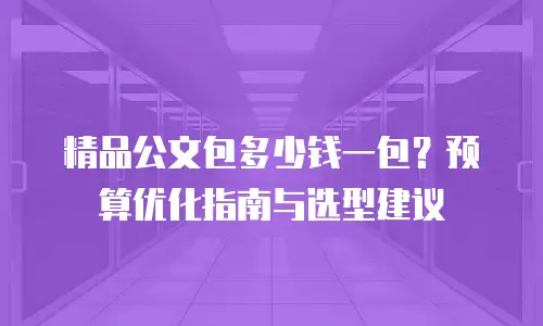 精品公文包多少钱一包？预算优化指南与选型建议