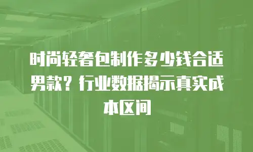 时尚轻奢包制作多少钱合适男款？行业数据揭示真实成本区间
