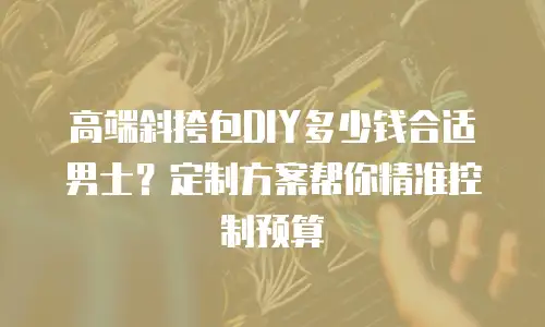 高端斜挎包DIY多少钱合适男士？定制方案帮你精准控制预算