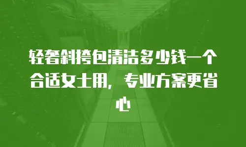 轻奢斜挎包清洁多少钱一个合适女士用，专业方案更省心