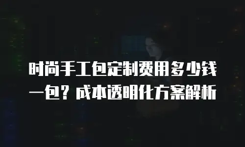 时尚手工包定制费用多少钱一包？成本透明化方案解析