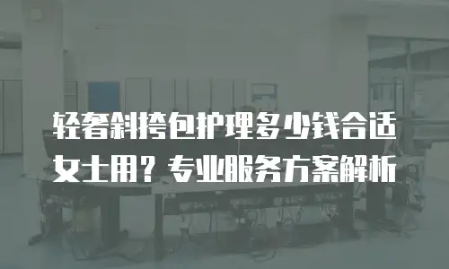 轻奢斜挎包护理多少钱合适女士用？专业服务方案解析