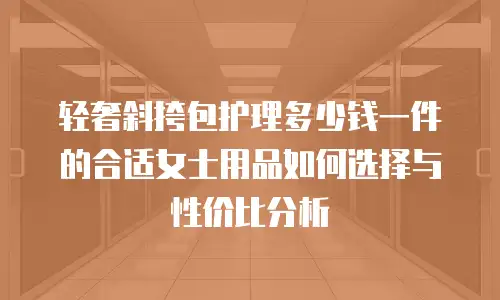 轻奢斜挎包护理多少钱一件的合适女士用品如何选择与性价比分析