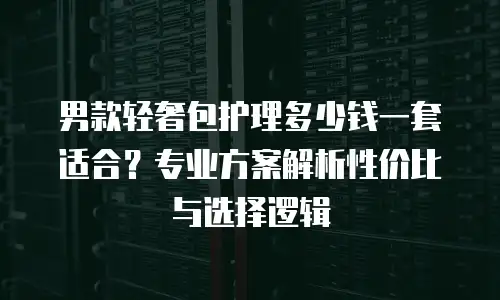 男款轻奢包护理多少钱一套适合？专业方案解析性价比与选择逻辑