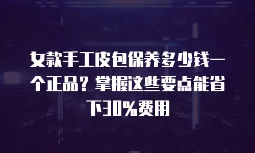 女款手工皮包保养多少钱一个正品？掌握这些要点能省下30%费用
