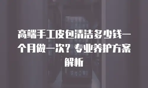 高端手工皮包清洁多少钱一个月做一次？专业养护方案解析