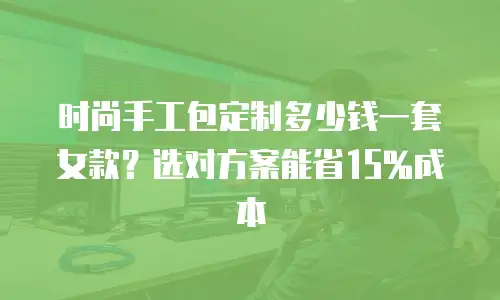 时尚手工包定制多少钱一套女款？选对方案能省15%成本