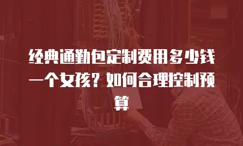 经典通勤包定制费用多少钱一个女孩？如何合理控制预算
