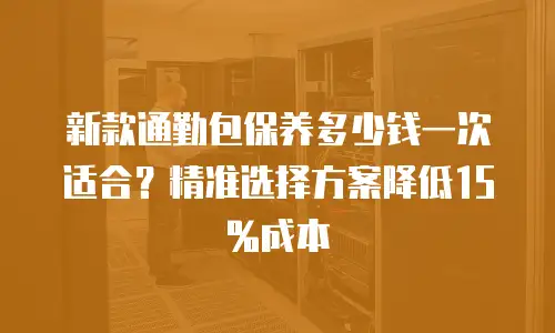 新款通勤包保养多少钱一次适合？精准选择方案降低15%成本