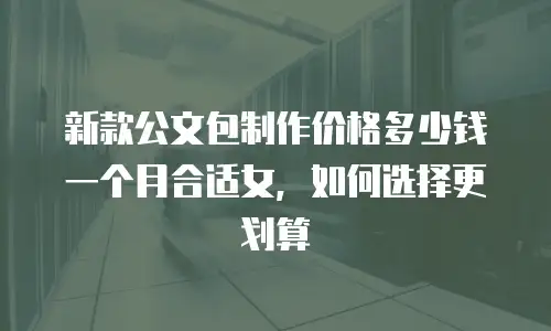 新款公文包制作价格多少钱一个月合适女，如何选择更划算