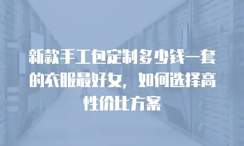 新款手工包定制多少钱一套的衣服最好女，如何选择高性价比方案