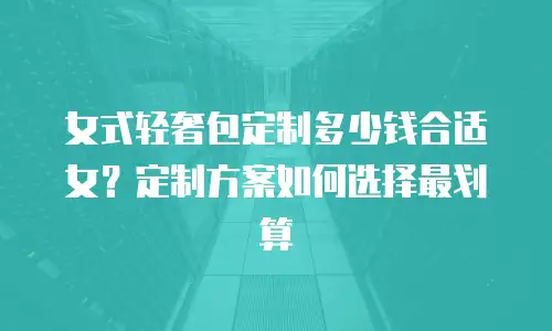 女式轻奢包定制多少钱合适女？定制方案如何选择最划算