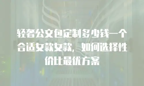 轻奢公文包定制多少钱一个合适女款女款，如何选择性价比最优方案