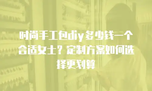 时尚手工包diy多少钱一个合适女士？定制方案如何选择更划算