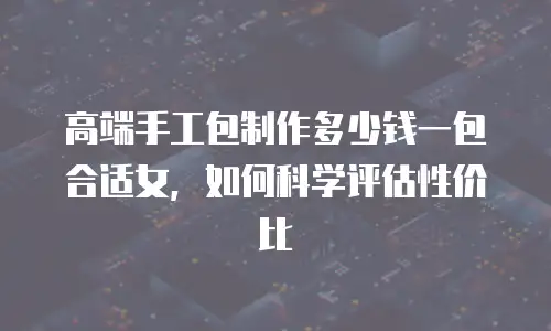 高端手工包制作多少钱一包合适女，如何科学评估性价比