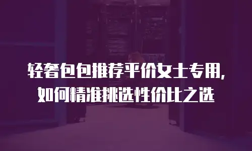 轻奢包包推荐平价女士专用，如何精准挑选性价比之选