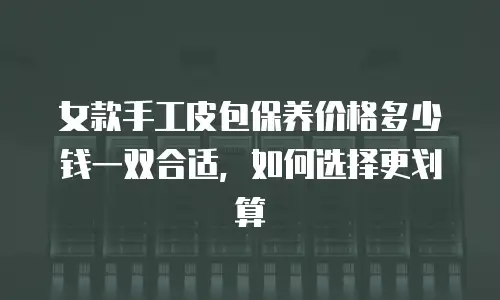 女款手工皮包保养价格多少钱一双合适，如何选择更划算