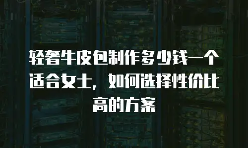 轻奢牛皮包制作多少钱一个适合女士，如何选择性价比高的方案